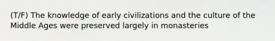 (T/F) The knowledge of early civilizations and the culture of the Middle Ages were preserved largely in monasteries