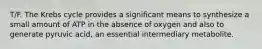 T/F. The Krebs cycle provides a significant means to synthesize a small amount of ATP in the absence of oxygen and also to generate pyruvic acid, an essential intermediary metabolite.