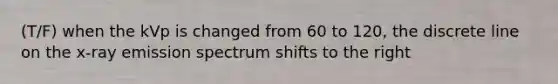 (T/F) when the kVp is changed from 60 to 120, the discrete line on the x-ray emission spectrum shifts to the right