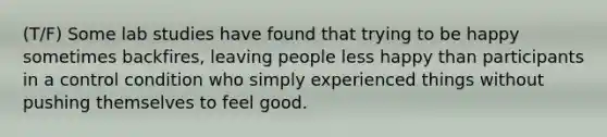 (T/F) Some lab studies have found that trying to be happy sometimes backfires, leaving people less happy than participants in a control condition who simply experienced things without pushing themselves to feel good.