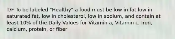 T/F To be labeled "Healthy" a food must be low in fat low in saturated fat, low in cholesterol, low in sodium, and contain at least 10% of the Daily Values for Vitamin a, Vitamin c, iron, calcium, protein, or fiber