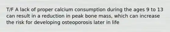 T/F A lack of proper calcium consumption during the ages 9 to 13 can result in a reduction in peak bone mass, which can increase the risk for developing osteoporosis later in life