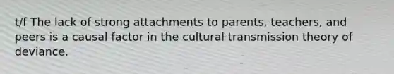 t/f The lack of strong attachments to parents, teachers, and peers is a causal factor in the cultural transmission theory of deviance.