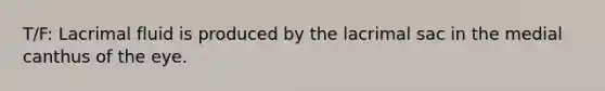 T/F: Lacrimal fluid is produced by the lacrimal sac in the medial canthus of the eye.