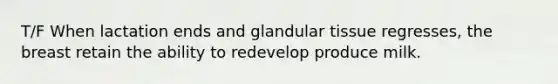 T/F When lactation ends and glandular tissue regresses, the breast retain the ability to redevelop produce milk.