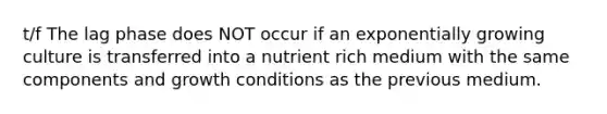 t/f The lag phase does NOT occur if an exponentially growing culture is transferred into a nutrient rich medium with the same components and growth conditions as the previous medium.