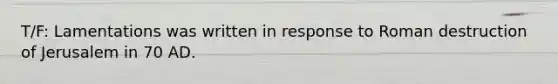 T/F: Lamentations was written in response to Roman destruction of Jerusalem in 70 AD.
