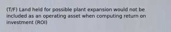 (T/F) Land held for possible plant expansion would not be included as an operating asset when computing return on investment (ROI)