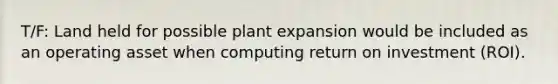 T/F: Land held for possible plant expansion would be included as an operating asset when computing return on investment (ROI).