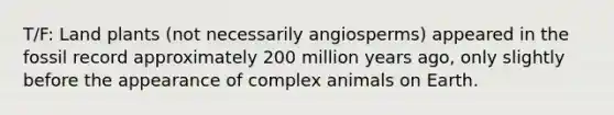 T/F: Land plants (not necessarily angiosperms) appeared in the fossil record approximately 200 million years ago, only slightly before the appearance of complex animals on Earth.