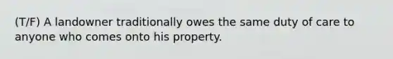 (T/F) A landowner traditionally owes the same duty of care to anyone who comes onto his property.