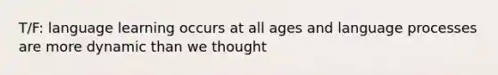 T/F: language learning occurs at all ages and language processes are more dynamic than we thought