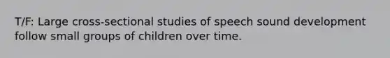 T/F: Large cross-sectional studies of speech sound development follow small groups of children over time.