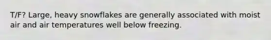 T/F? Large, heavy snowflakes are generally associated with moist air and air temperatures well below freezing.