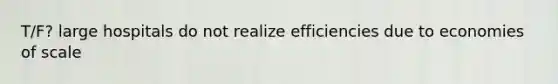 T/F? large hospitals do not realize efficiencies due to economies of scale