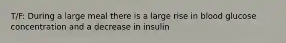 T/F: During a large meal there is a large rise in blood glucose concentration and a decrease in insulin