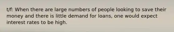 t/f: When there are large numbers of people looking to save their money and there is little demand for loans, one would expect interest rates to be high.