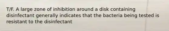 T/F. A large zone of inhibition around a disk containing disinfectant generally indicates that the bacteria being tested is resistant to the disinfectant