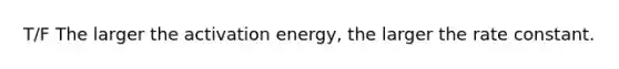 T/F The larger the activation energy, the larger the rate constant.