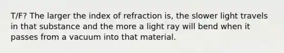 T/F? The larger the index of refraction is, the slower light travels in that substance and the more a light ray will bend when it passes from a vacuum into that material.