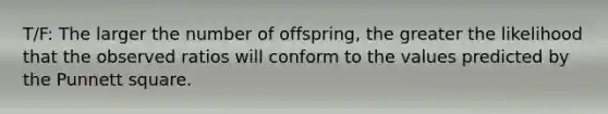 T/F: The larger the number of offspring, the greater the likelihood that the observed ratios will conform to the values predicted by the Punnett square.