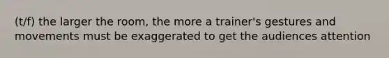 (t/f) the larger the room, the more a trainer's gestures and movements must be exaggerated to get the audiences attention