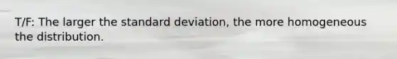 T/F: The larger the standard deviation, the more homogeneous the distribution.