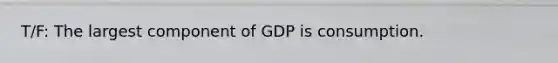 T/F: The largest component of GDP is consumption.