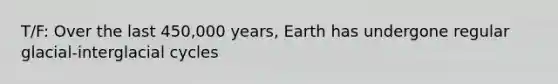 T/F: Over the last 450,000 years, Earth has undergone regular glacial-interglacial cycles