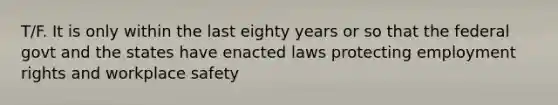 T/F. It is only within the last eighty years or so that the federal govt and the states have enacted laws protecting employment rights and workplace safety