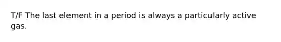 T/F The last element in a period is always a particularly active gas.