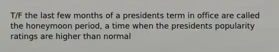 T/F the last few months of a presidents term in office are called the honeymoon period, a time when the presidents popularity ratings are higher than normal