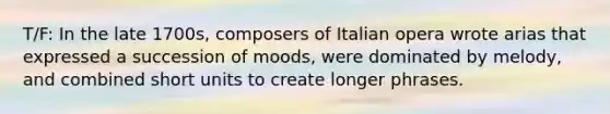 T/F: In the late 1700s, composers of Italian opera wrote arias that expressed a succession of moods, were dominated by melody, and combined short units to create longer phrases.