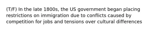 (T/F) In the late 1800s, the US government began placing restrictions on immigration due to conflicts caused by competition for jobs and tensions over cultural differences