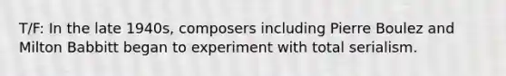 T/F: In the late 1940s, composers including Pierre Boulez and Milton Babbitt began to experiment with total serialism.