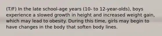 (T/F) In the late school-age years (10- to 12-year-olds), boys experience a slowed growth in height and increased weight gain, which may lead to obesity. During this time, girls may begin to have changes in the body that soften body lines.