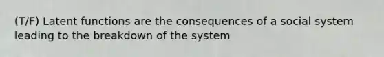 (T/F) Latent functions are the consequences of a social system leading to the breakdown of the system