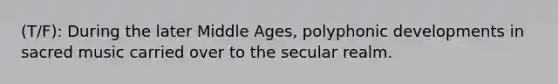 (T/F): During the later Middle Ages, polyphonic developments in sacred music carried over to the secular realm.