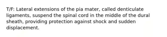 T/F: Lateral extensions of the pia mater, called denticulate ligaments, suspend the spinal cord in the middle of the dural sheath, providing protection against shock and sudden displacement.