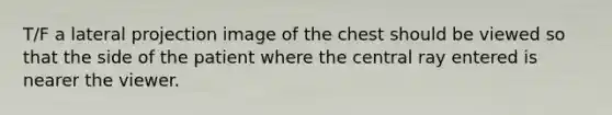 T/F a lateral projection image of the chest should be viewed so that the side of the patient where the central ray entered is nearer the viewer.
