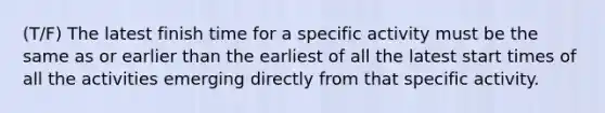 (T/F) The latest finish time for a specific activity must be the same as or earlier than the earliest of all the latest start times of all the activities emerging directly from that specific activity.