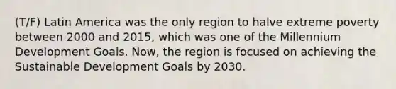 (T/F) Latin America was the only region to halve extreme poverty between 2000 and 2015, which was one of the Millennium Development Goals. Now, the region is focused on achieving the Sustainable Development Goals by 2030.