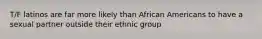 T/F latinos are far more likely than African Americans to have a sexual partner outside their ethnic group