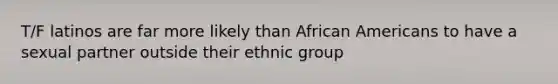 T/F latinos are far more likely than African Americans to have a sexual partner outside their ethnic group