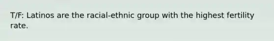 T/F: Latinos are the racial-ethnic group with the highest fertility rate.