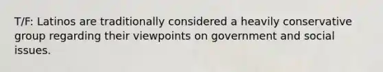 T/F: Latinos are traditionally considered a heavily conservative group regarding their viewpoints on government and social issues.