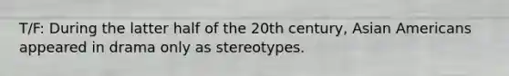 T/F: During the latter half of the 20th century, Asian Americans appeared in drama only as stereotypes.