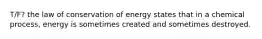 T/F? the law of conservation of energy states that in a chemical process, energy is sometimes created and sometimes destroyed.