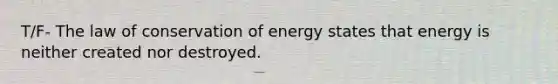 T/F- The law of conservation of energy states that energy is neither created nor destroyed.