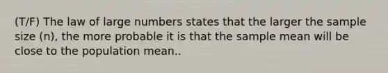 (T/F) The law of large numbers states that the larger the sample size (n), the more probable it is that the sample mean will be close to the population mean..